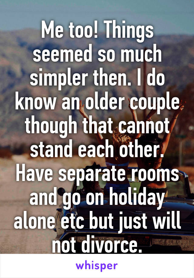 Me too! Things seemed so much simpler then. I do know an older couple though that cannot stand each other. Have separate rooms and go on holiday alone etc but just will not divorce.