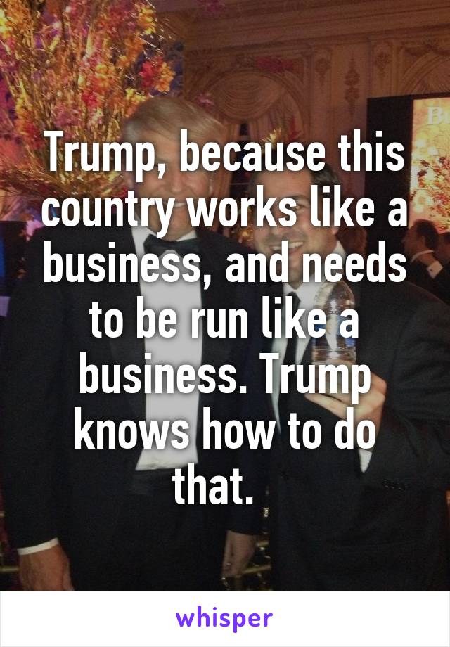 Trump, because this country works like a business, and needs to be run like a business. Trump knows how to do that.  