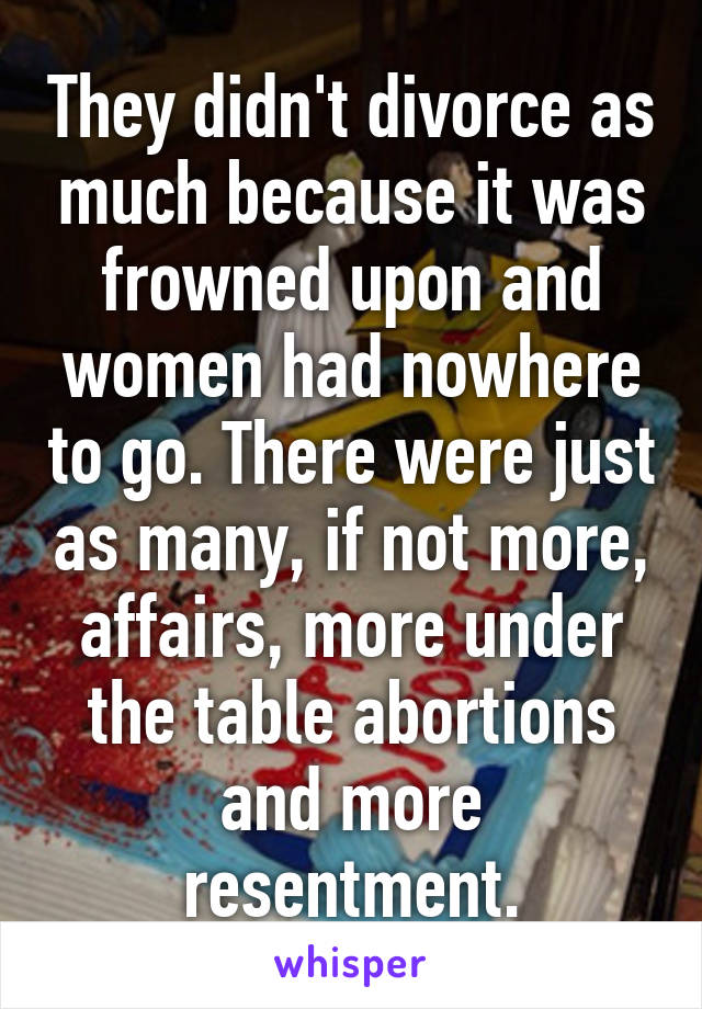 They didn't divorce as much because it was frowned upon and women had nowhere to go. There were just as many, if not more, affairs, more under the table abortions and more resentment.