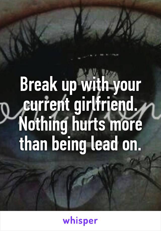 Break up with your current girlfriend. Nothing hurts more than being lead on.