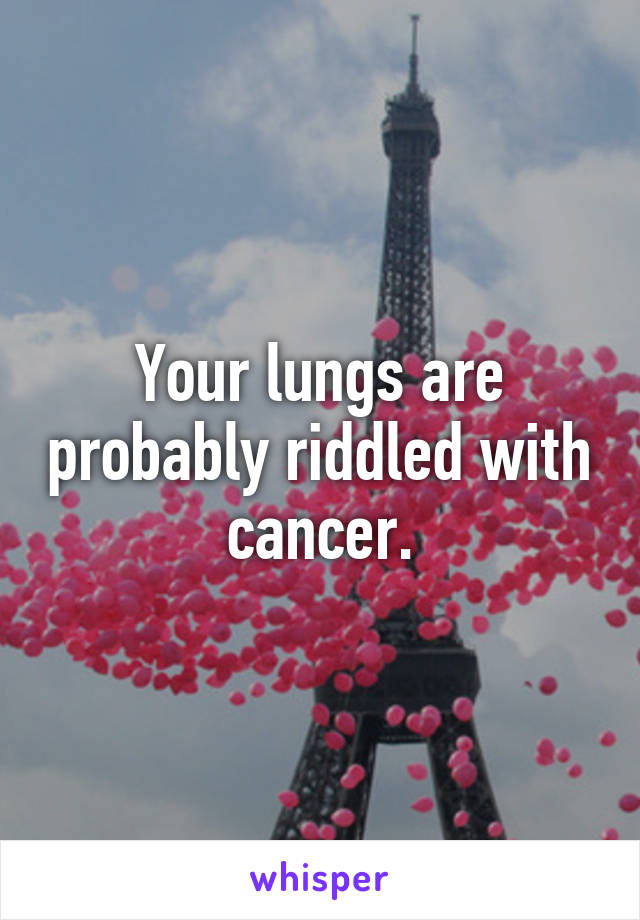 Your lungs are probably riddled with cancer.