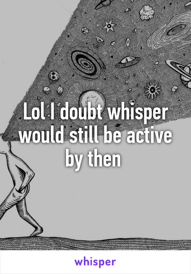 Lol I doubt whisper would still be active by then 