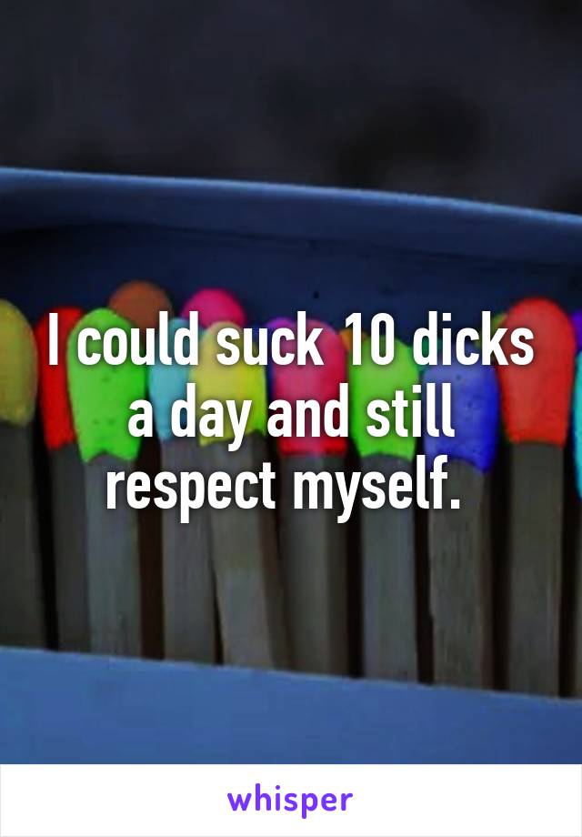 I could suck 10 dicks a day and still respect myself. 