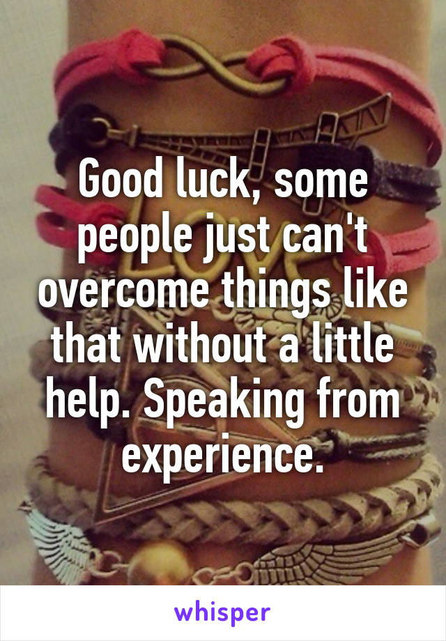 Good luck, some people just can't overcome things like that without a little help. Speaking from experience.