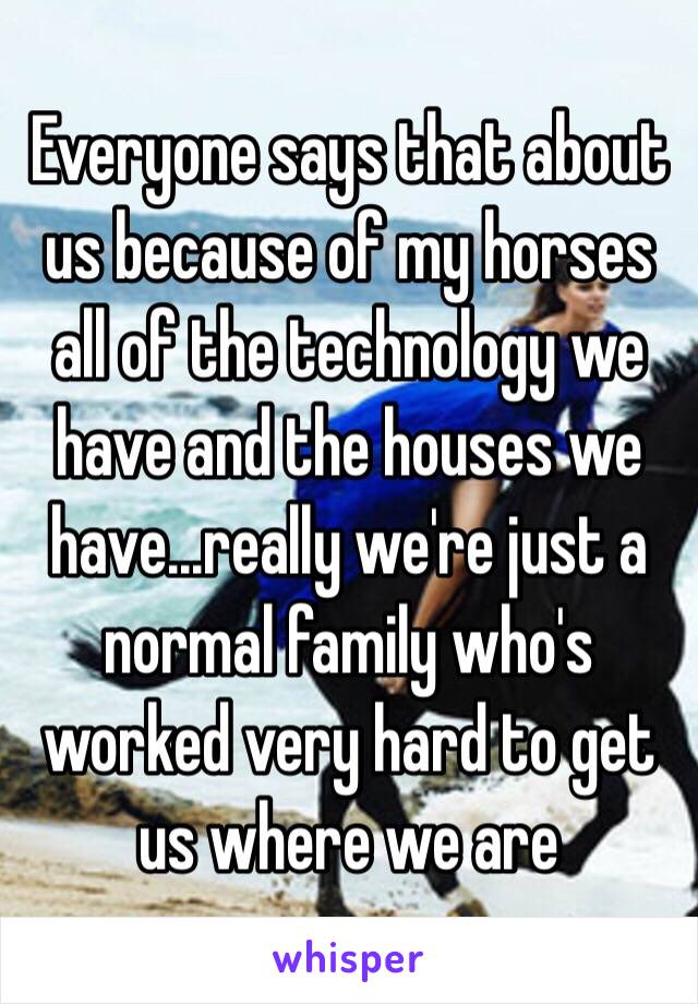 Everyone says that about us because of my horses all of the technology we have and the houses we have...really we're just a normal family who's worked very hard to get us where we are 