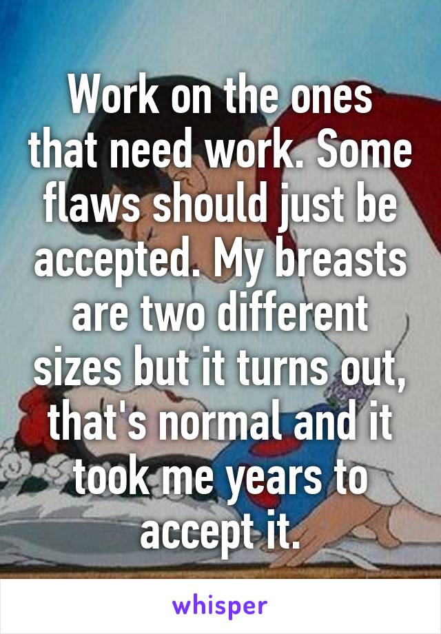 Work on the ones that need work. Some flaws should just be accepted. My breasts are two different sizes but it turns out, that's normal and it took me years to accept it.