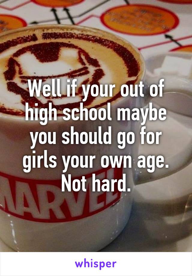 Well if your out of high school maybe you should go for girls your own age. Not hard.