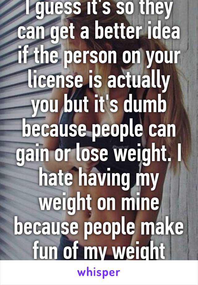 I guess it's so they can get a better idea if the person on your license is actually you but it's dumb because people can gain or lose weight. I hate having my weight on mine because people make fun of my weight then.