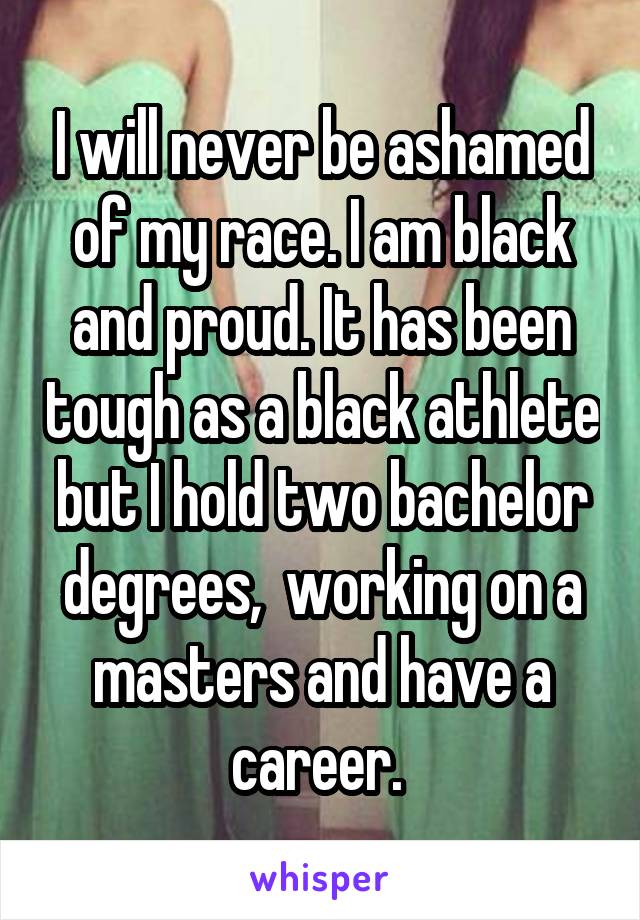 I will never be ashamed of my race. I am black and proud. It has been tough as a black athlete but I hold two bachelor degrees,  working on a masters and have a career. 