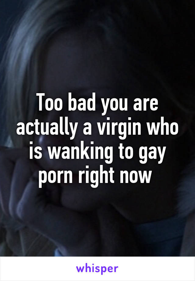 Too bad you are actually a virgin who is wanking to gay porn right now 