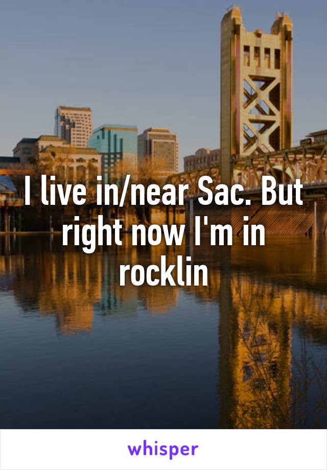 I live in/near Sac. But right now I'm in rocklin