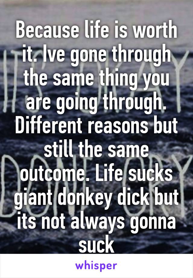 Because life is worth it. Ive gone through the same thing you are going through. Different reasons but still the same outcome. Life sucks giant donkey dick but its not always gonna suck