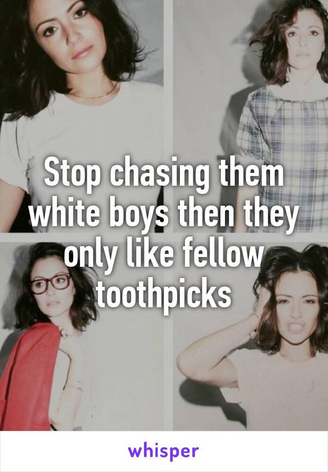 Stop chasing them white boys then they only like fellow toothpicks