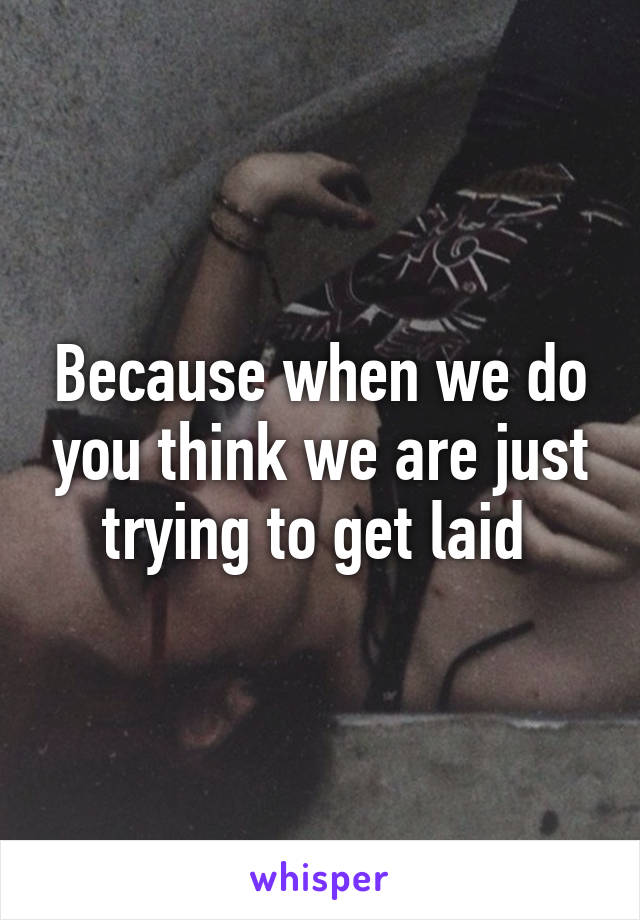 Because when we do you think we are just trying to get laid 