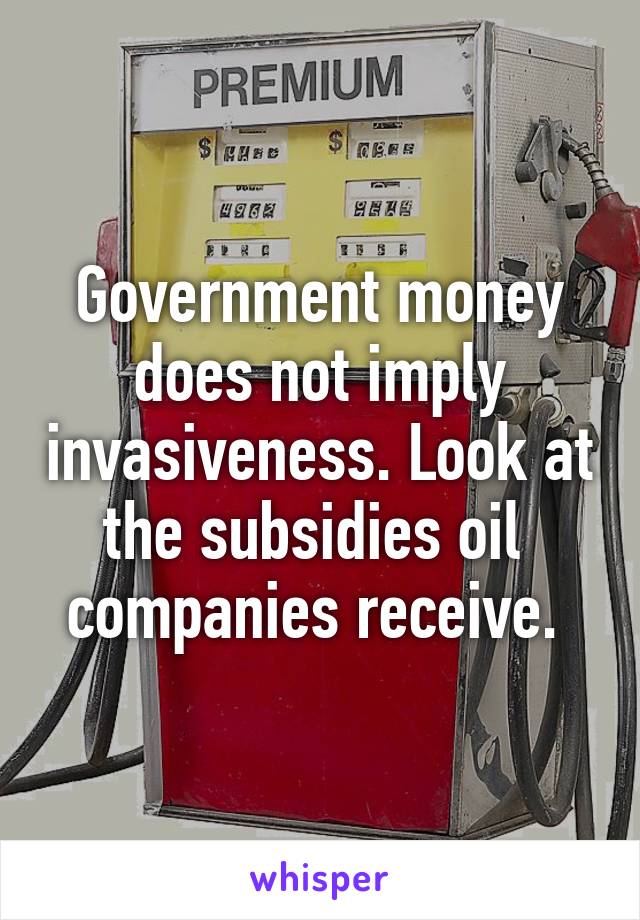 Government money does not imply invasiveness. Look at the subsidies oil  companies receive. 