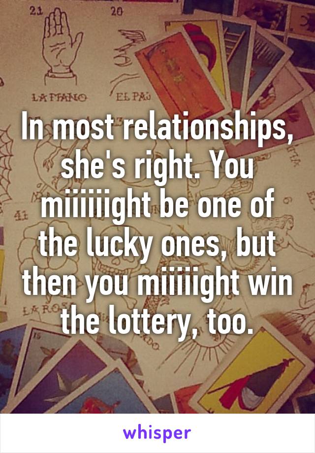 In most relationships, she's right. You miiiiiight be one of the lucky ones, but then you miiiiight win the lottery, too.