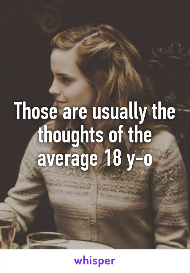 Those are usually the thoughts of the average 18 y-o