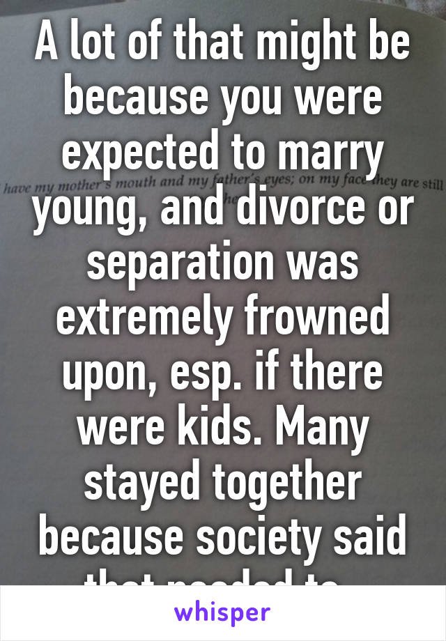 A lot of that might be because you were expected to marry young, and divorce or separation was extremely frowned upon, esp. if there were kids. Many stayed together because society said that needed to. 