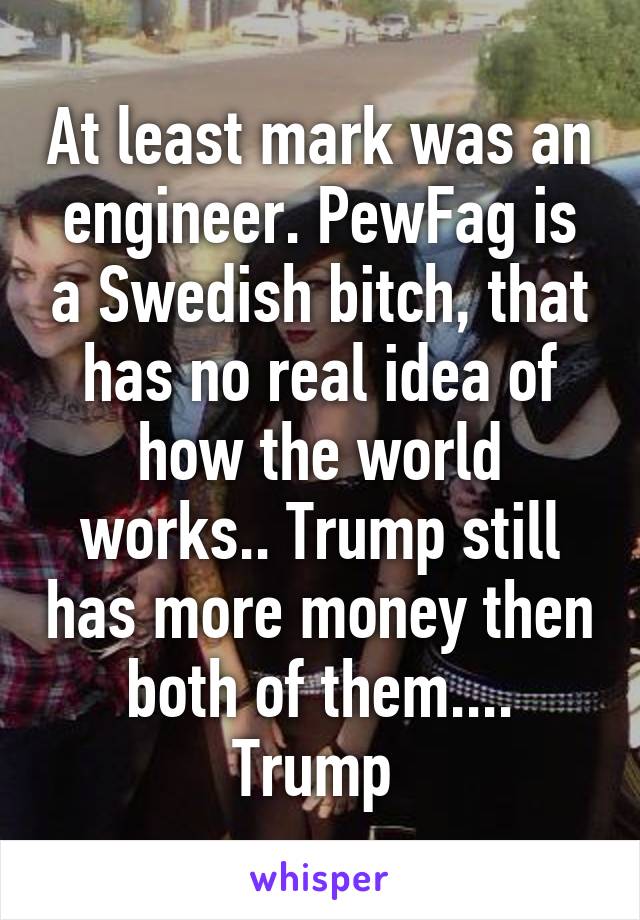 At least mark was an engineer. PewFag is a Swedish bitch, that has no real idea of how the world works.. Trump still has more money then both of them.... Trump 