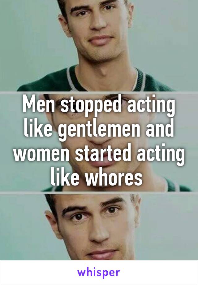 Men stopped acting like gentlemen and women started acting like whores 