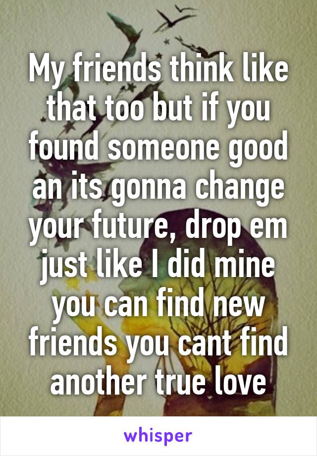 My friends think like that too but if you found someone good an its gonna change your future, drop em just like I did mine you can find new friends you cant find another true love