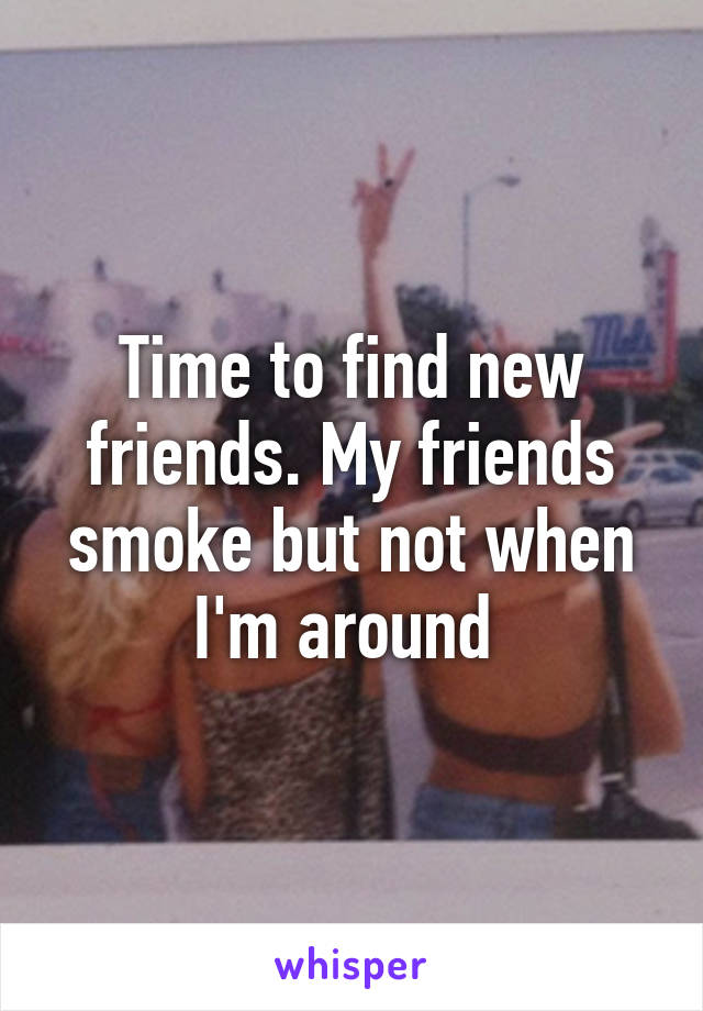 Time to find new friends. My friends smoke but not when I'm around 