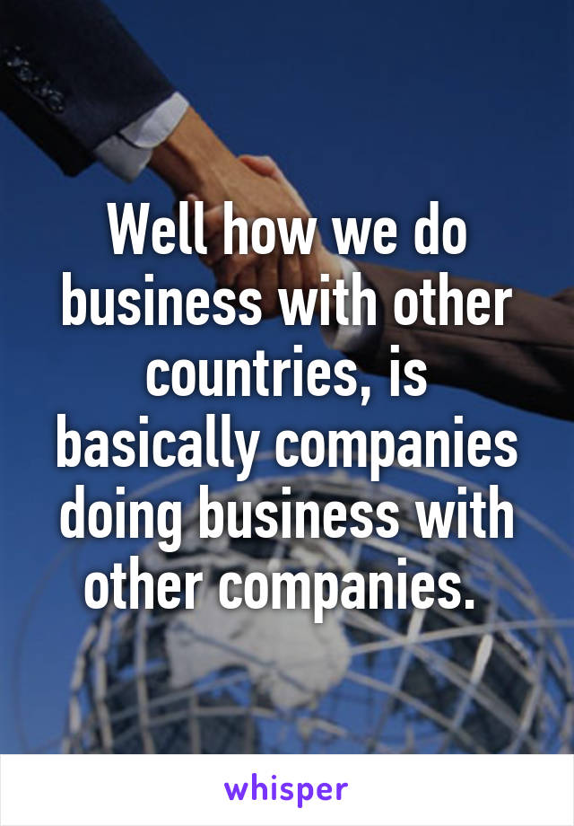 Well how we do business with other countries, is basically companies doing business with other companies. 