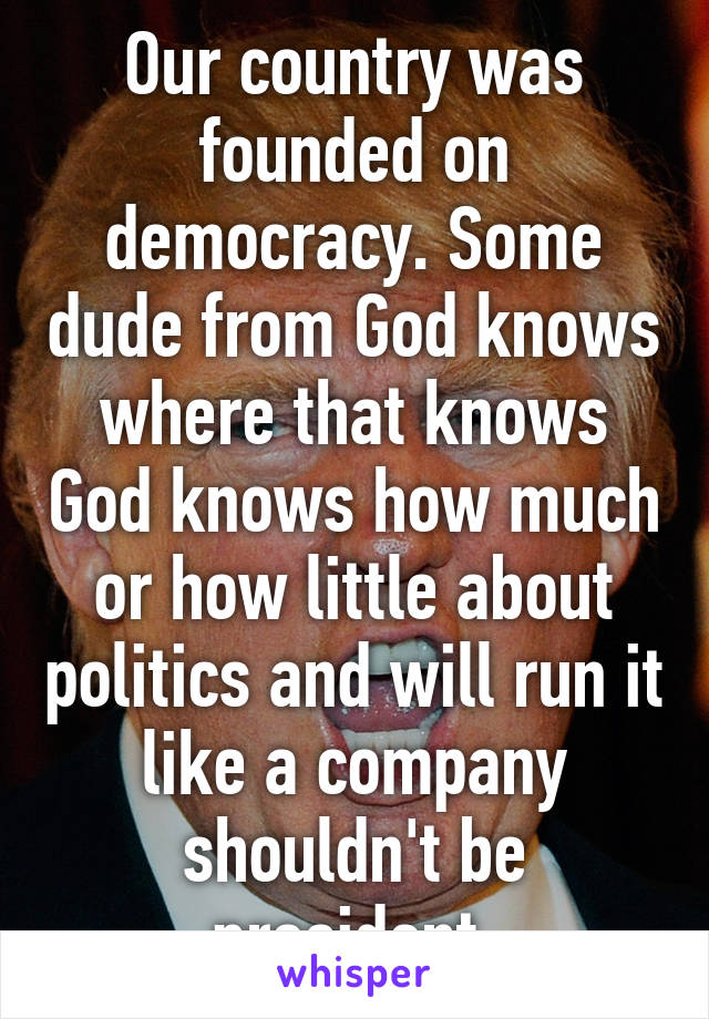 Our country was founded on democracy. Some dude from God knows where that knows God knows how much or how little about politics and will run it like a company shouldn't be president.