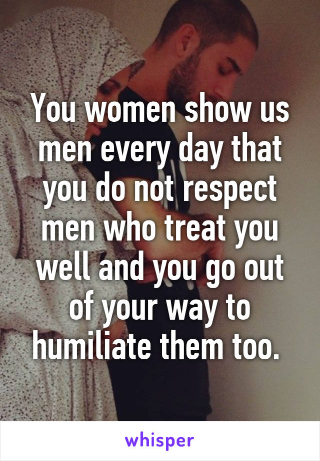 You women show us men every day that you do not respect men who treat you well and you go out of your way to humiliate them too. 