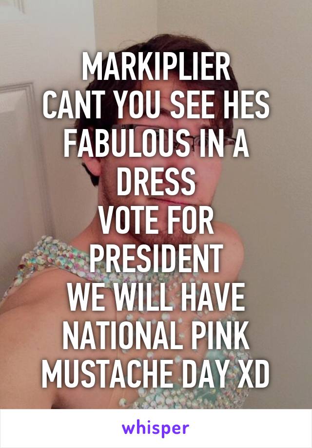 MARKIPLIER
CANT YOU SEE HES FABULOUS IN A DRESS
VOTE FOR PRESIDENT
WE WILL HAVE NATIONAL PINK MUSTACHE DAY XD