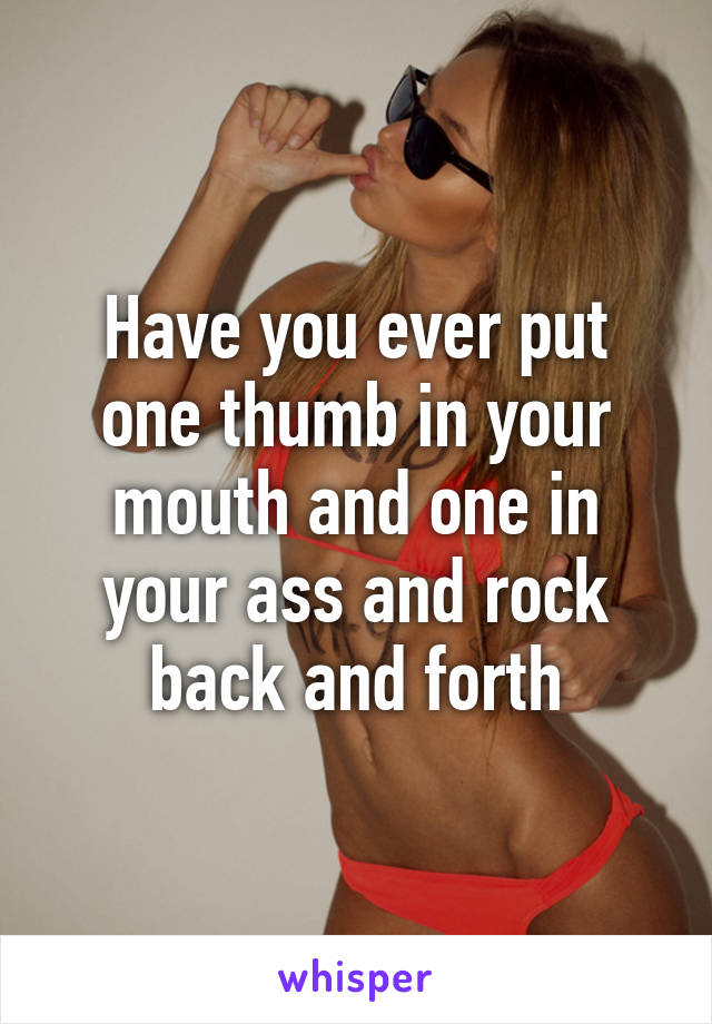 Have you ever put one thumb in your mouth and one in your ass and rock back and forth