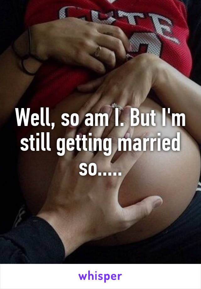 Well, so am I. But I'm still getting married so.....