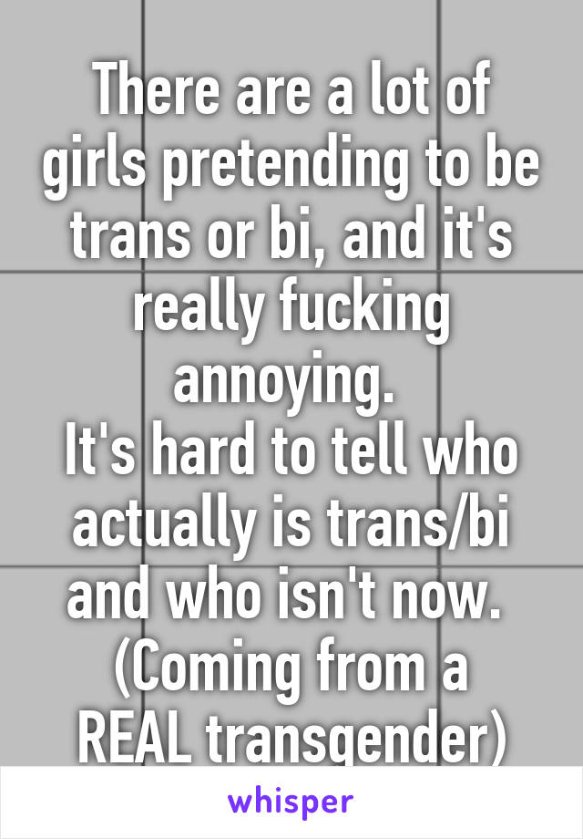 There are a lot of girls pretending to be trans or bi, and it's really fucking annoying. 
It's hard to tell who actually is trans/bi and who isn't now. 
(Coming from a REAL transgender)