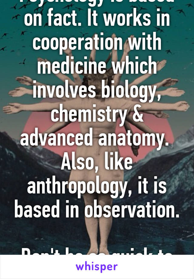 Psychology is based on fact. It works in cooperation with medicine which involves biology, chemistry & advanced anatomy. 
Also, like anthropology, it is based in observation. 
Don't be so quick to speak. 