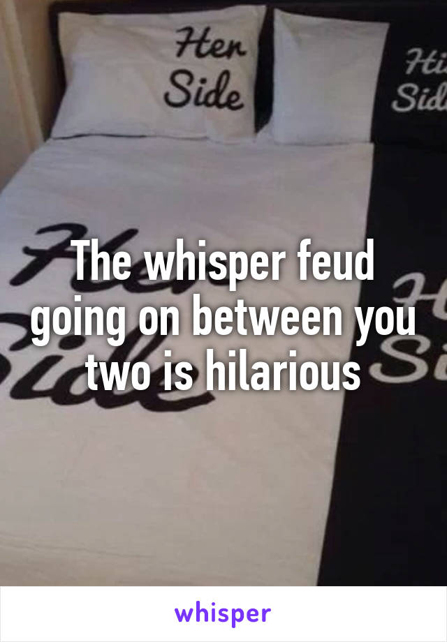 The whisper feud going on between you two is hilarious