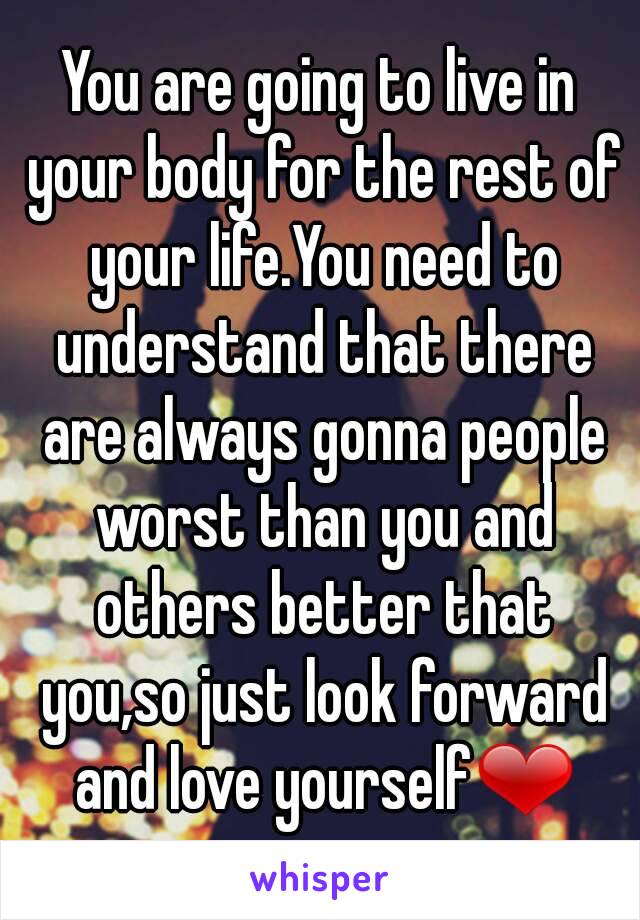 You are going to live in your body for the rest of your life.You need to understand that there are always gonna people worst than you and others better that you,so just look forward and love yourself❤