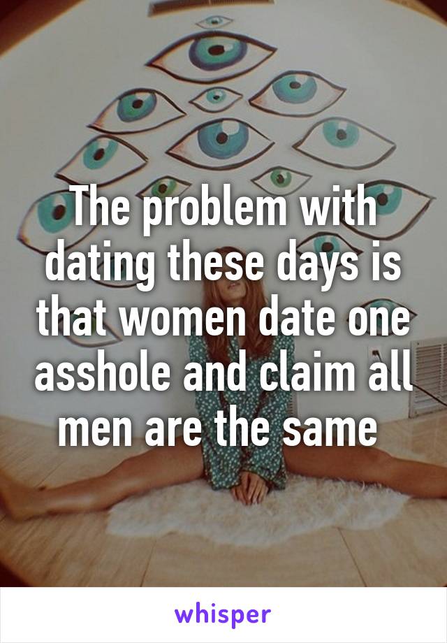 The problem with dating these days is that women date one asshole and claim all men are the same 