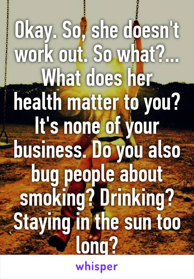 Okay. So, she doesn't work out. So what?...
What does her health matter to you? It's none of your business. Do you also bug people about smoking? Drinking? Staying in the sun too long?