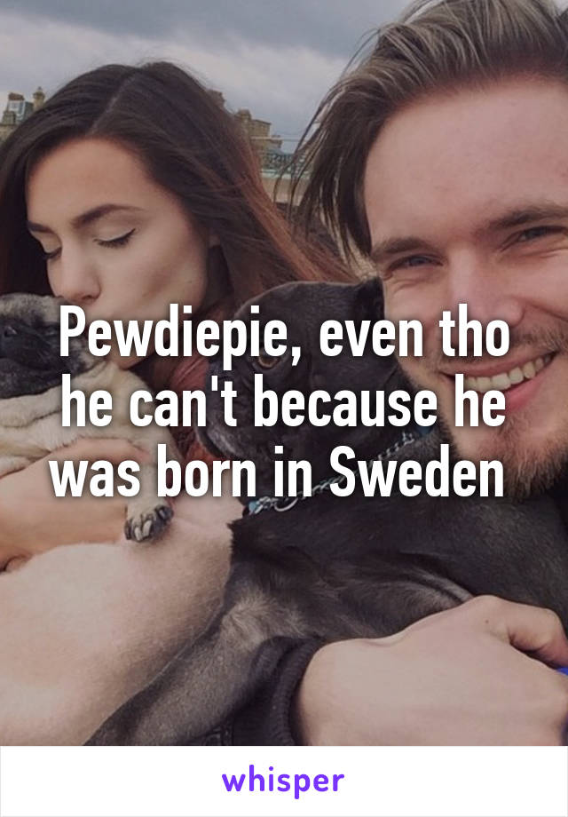 Pewdiepie, even tho he can't because he was born in Sweden 