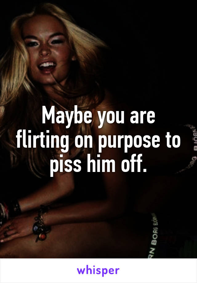 Maybe you are flirting on purpose to piss him off.