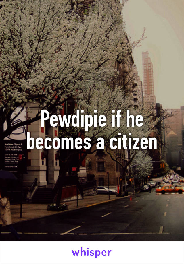 Pewdipie if he becomes a citizen