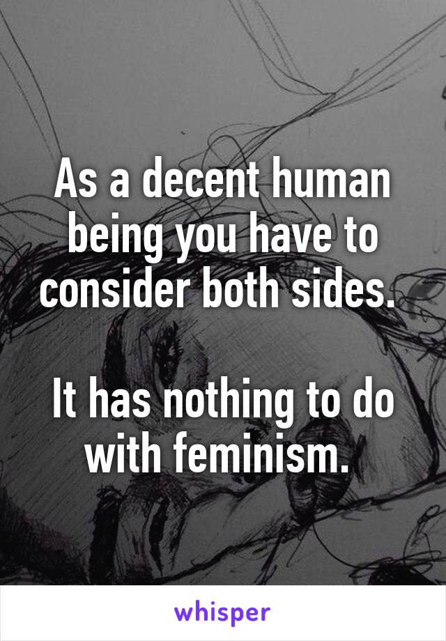 As a decent human being you have to consider both sides. 

It has nothing to do with feminism. 