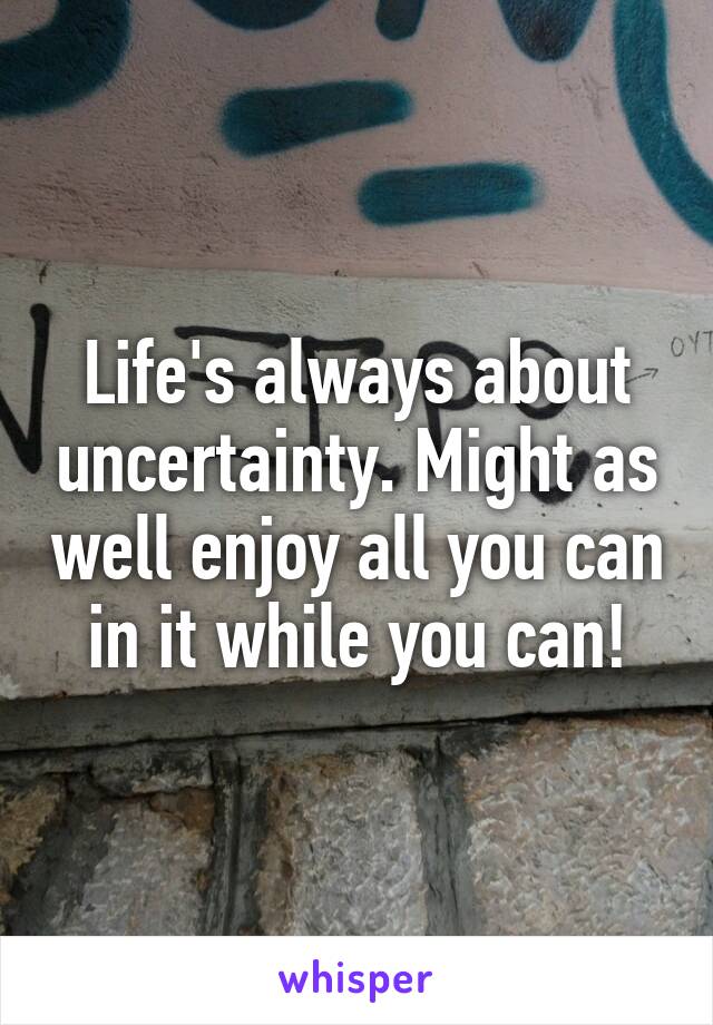 Life's always about uncertainty. Might as well enjoy all you can in it while you can!