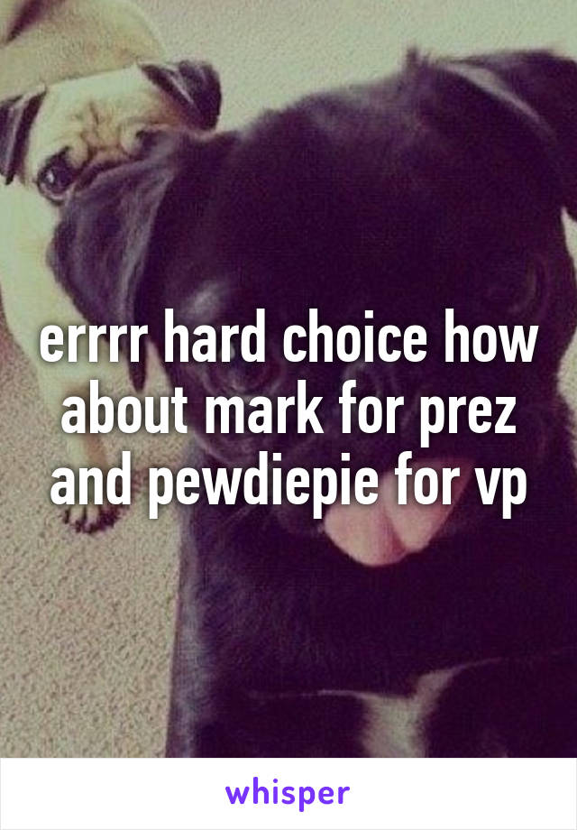 errrr hard choice how about mark for prez and pewdiepie for vp