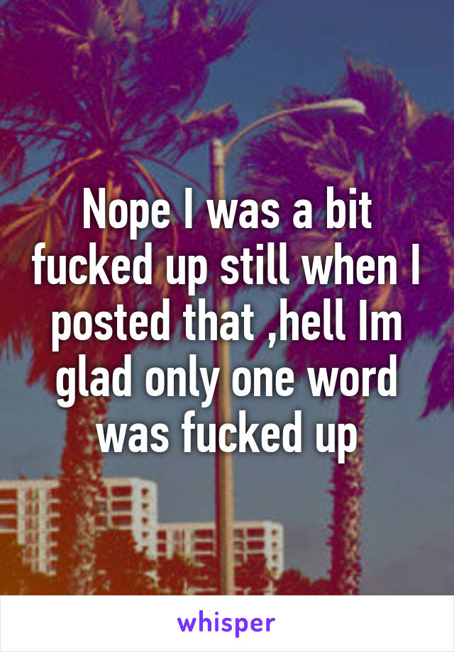 Nope I was a bit fucked up still when I posted that ,hell Im glad only one word was fucked up