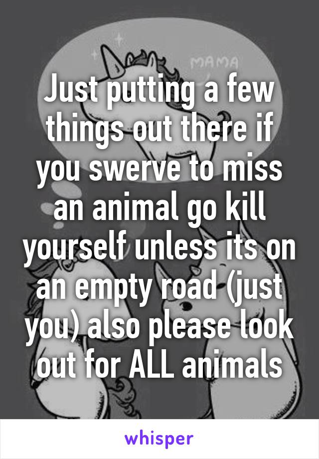 Just putting a few things out there if you swerve to miss an animal go kill yourself unless its on an empty road (just you) also please look out for ALL animals