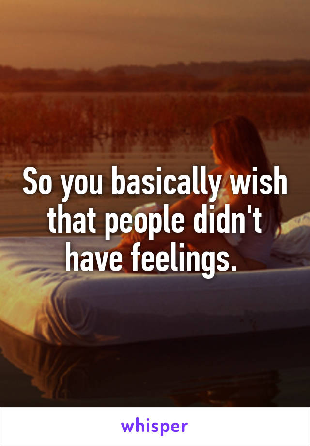 So you basically wish that people didn't have feelings. 