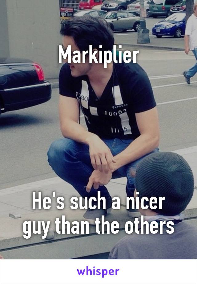 Markiplier





He's such a nicer guy than the others