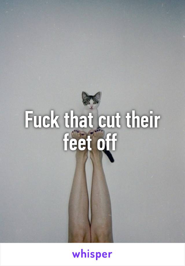 Fuck that cut their feet off 