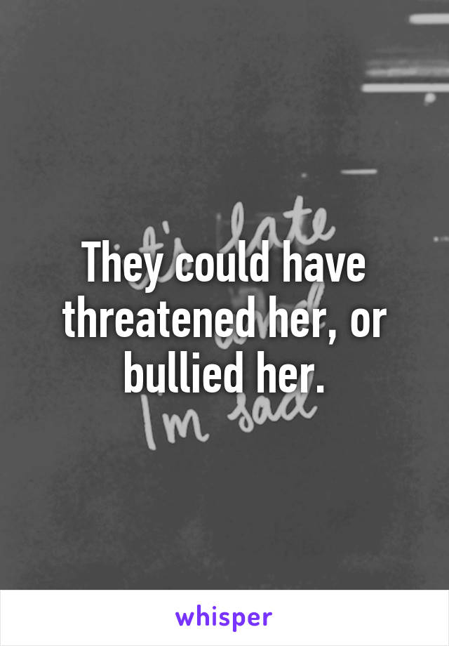 They could have threatened her, or bullied her.